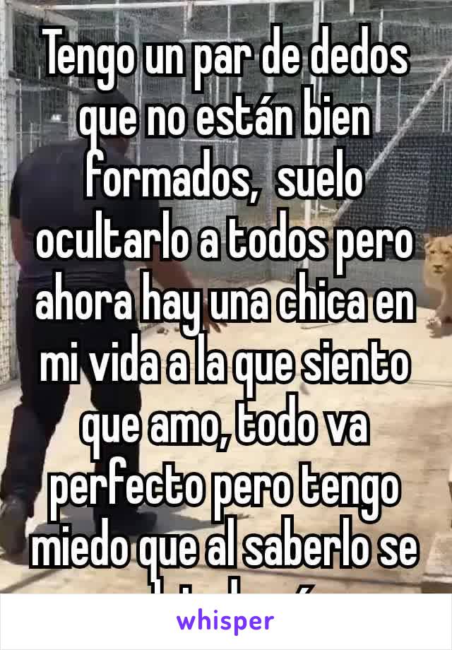 Tengo un par de dedos que no están bien formados,  suelo ocultarlo a todos pero ahora hay una chica en mi vida a la que siento que amo, todo va perfecto pero tengo miedo que al saberlo se aleje de mí 