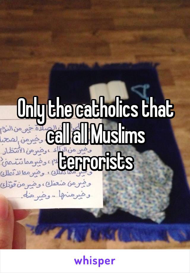 Only the catholics that call all Muslims terrorists