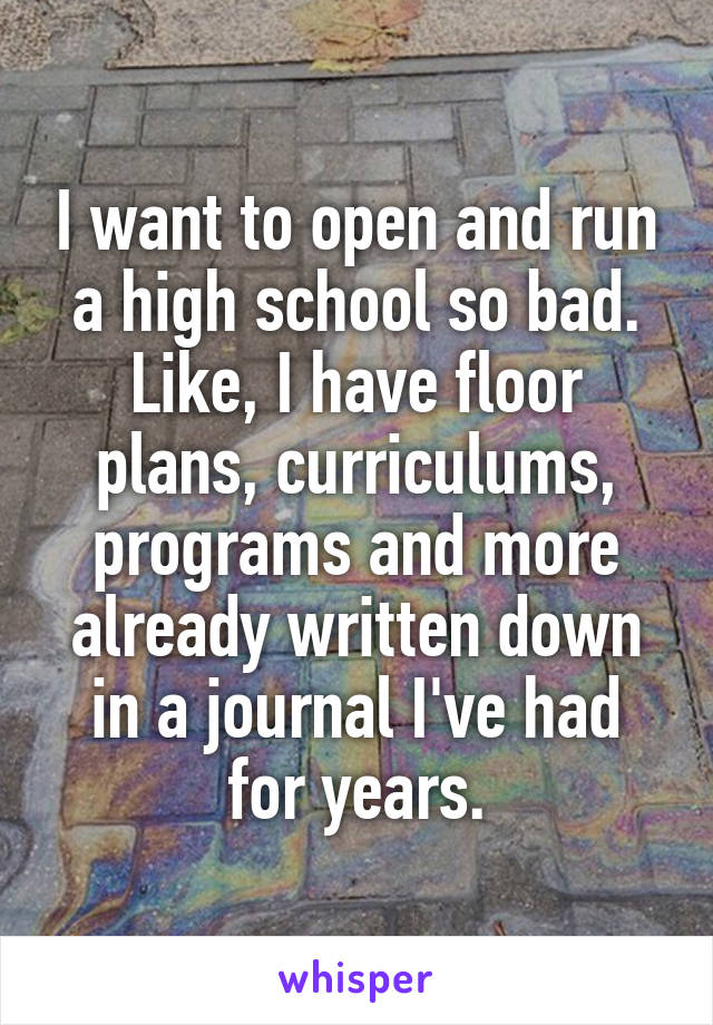 I want to open and run a high school so bad. Like, I have floor plans, curriculums, programs and more already written down in a journal I've had for years.