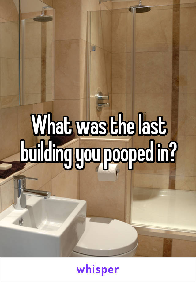 What was the last building you pooped in?