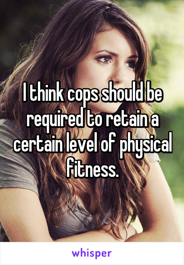 I think cops should be required to retain a certain level of physical fitness.