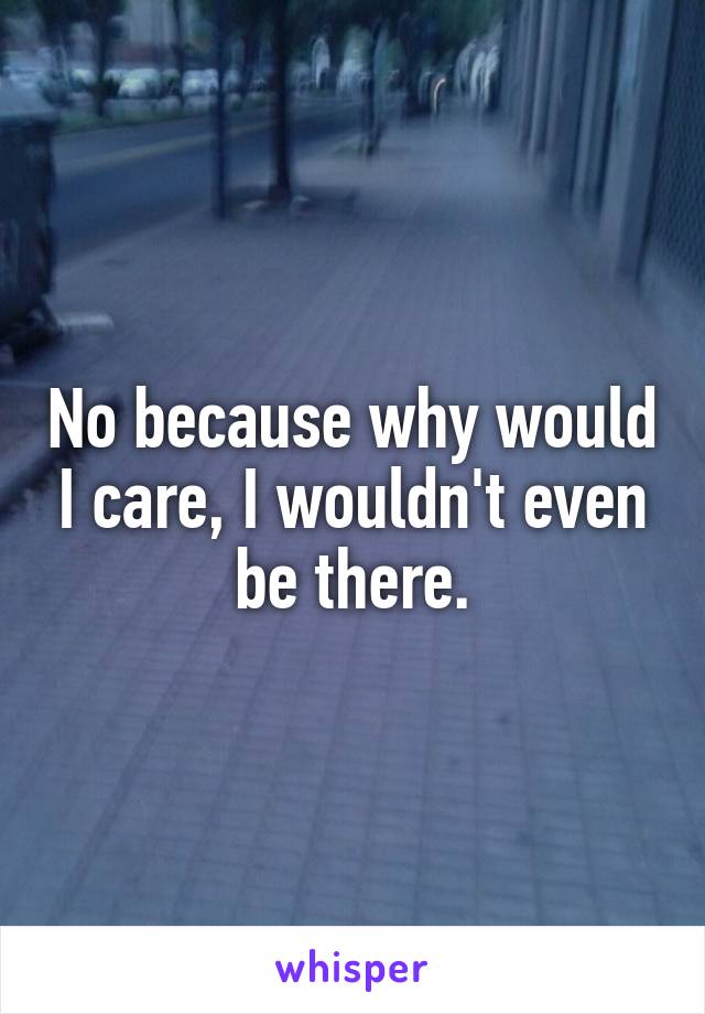 No because why would I care, I wouldn't even be there.