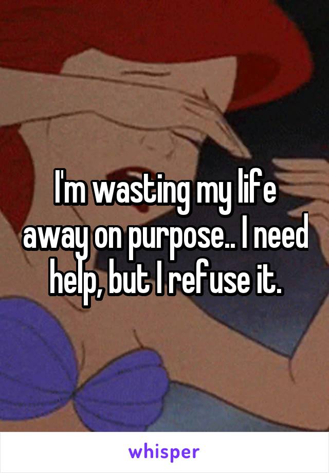 I'm wasting my life away on purpose.. I need help, but I refuse it.