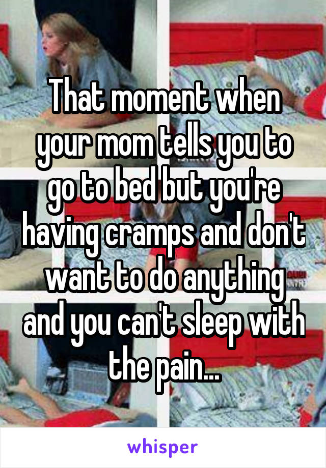 That moment when your mom tells you to go to bed but you're having cramps and don't want to do anything and you can't sleep with the pain...