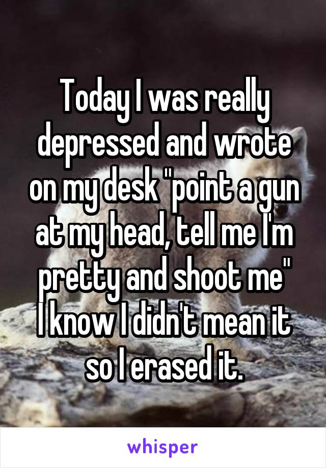 Today I was really depressed and wrote on my desk "point a gun at my head, tell me I'm pretty and shoot me"
I know I didn't mean it so I erased it.