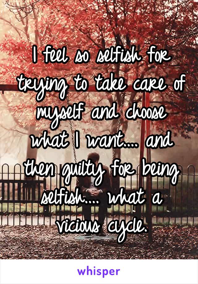 I feel so selfish for trying to take care of myself and choose what I want.... and then guilty for being selfish.... what a vicious cycle.