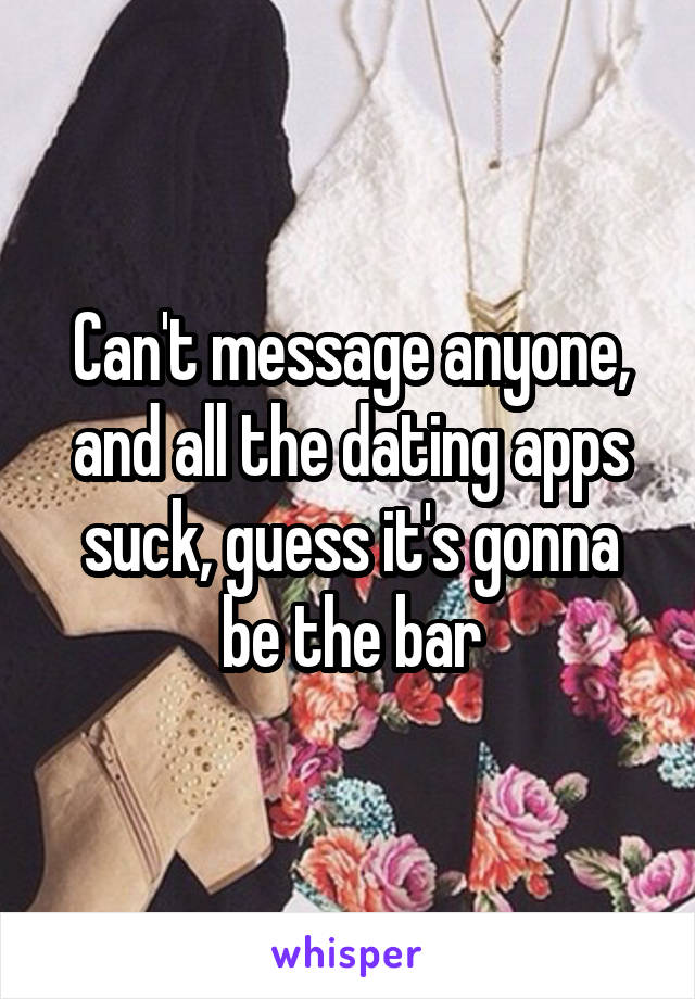 Can't message anyone, and all the dating apps suck, guess it's gonna be the bar