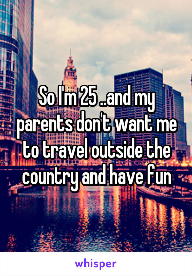 So I'm 25 ..and my parents don't want me to travel outside the country and have fun