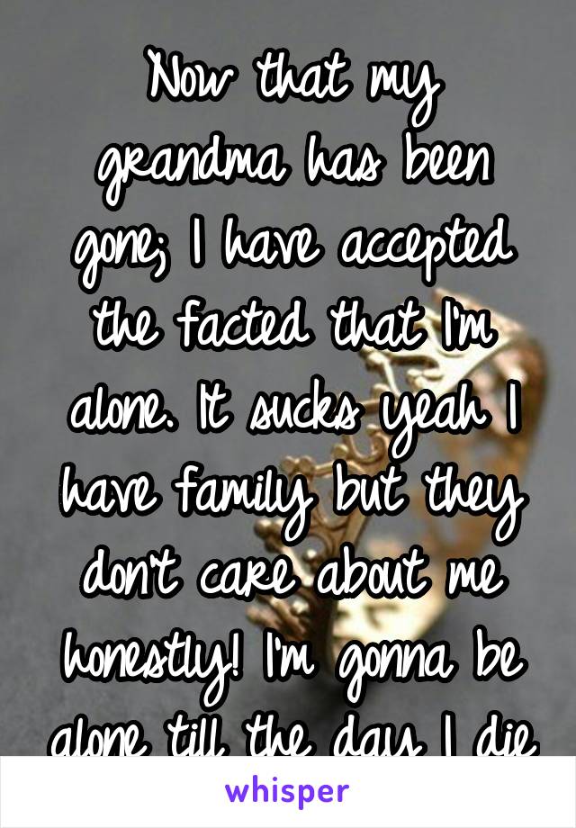 Now that my grandma has been gone; I have accepted the facted that I'm alone. It sucks yeah I have family but they don't care about me honestly! I'm gonna be alone till the day I die