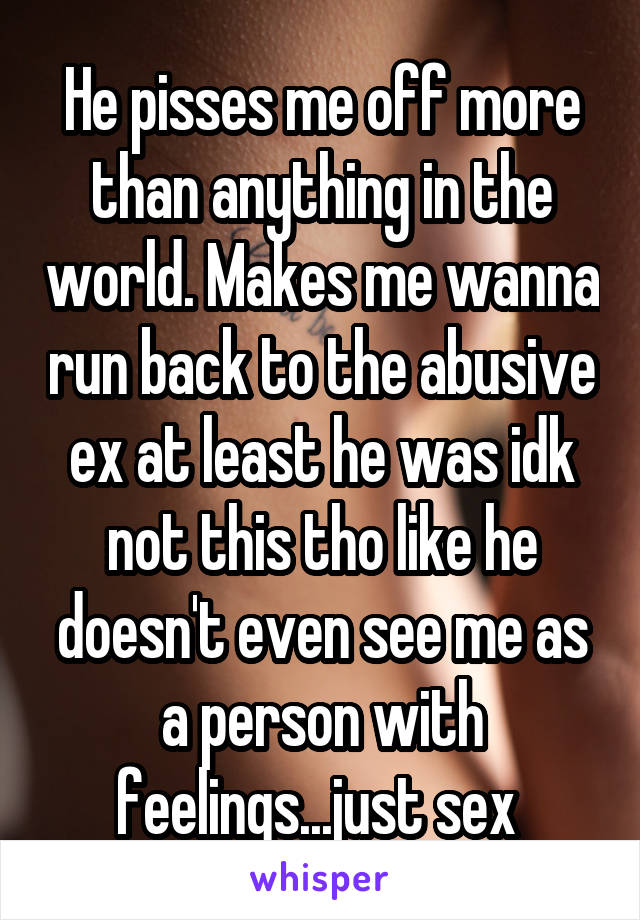 He pisses me off more than anything in the world. Makes me wanna run back to the abusive ex at least he was idk not this tho like he doesn't even see me as a person with feelings...just sex 