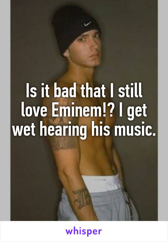 Is it bad that I still love Eminem!? I get wet hearing his music. 