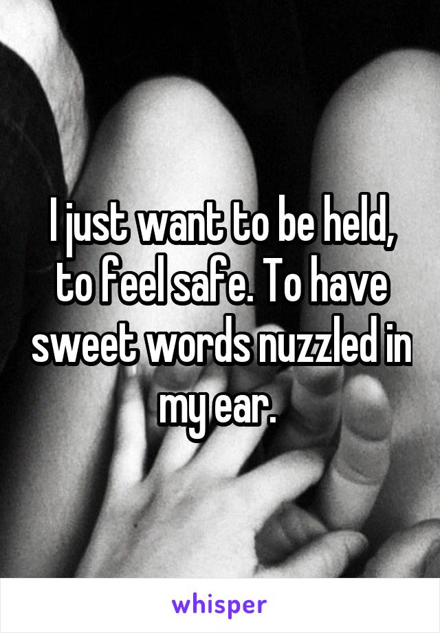 I just want to be held, to feel safe. To have sweet words nuzzled in my ear. 