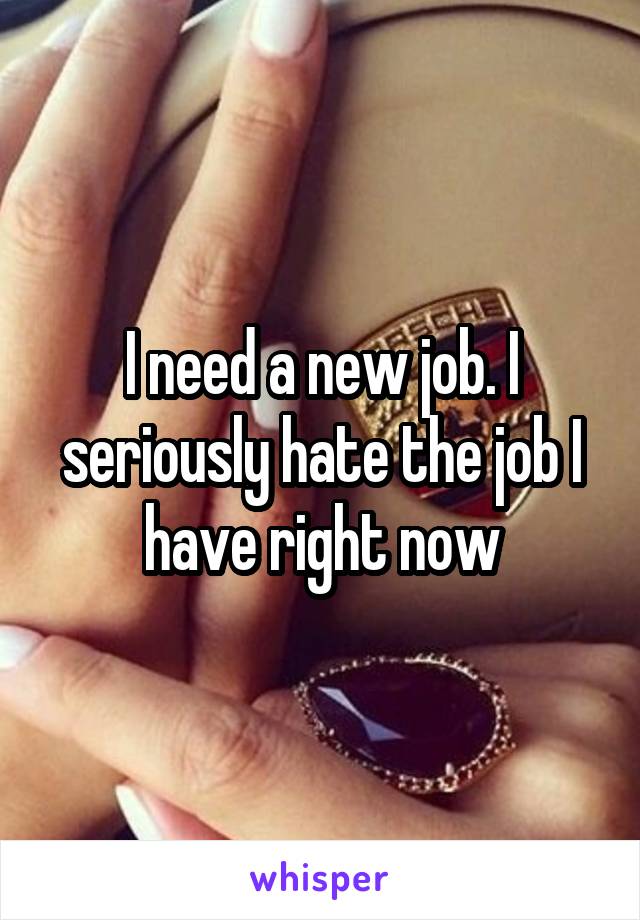 I need a new job. I seriously hate the job I have right now