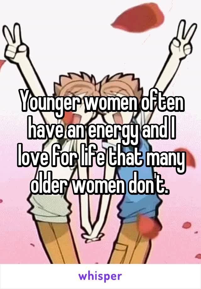 Younger women often have an energy and l love for life that many older women don't. 