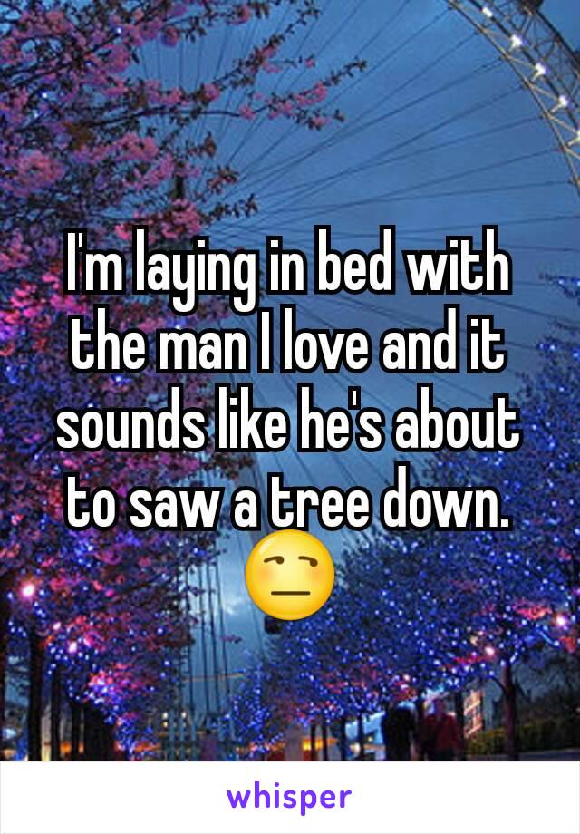 I'm laying in bed with the man I love and it sounds like he's about to saw a tree down.
😒