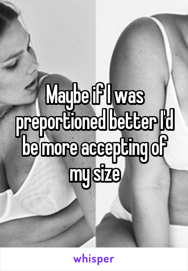 Maybe if I was preportioned better I'd be more accepting of my size