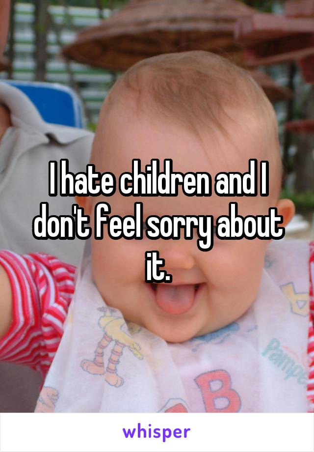 I hate children and I don't feel sorry about it.