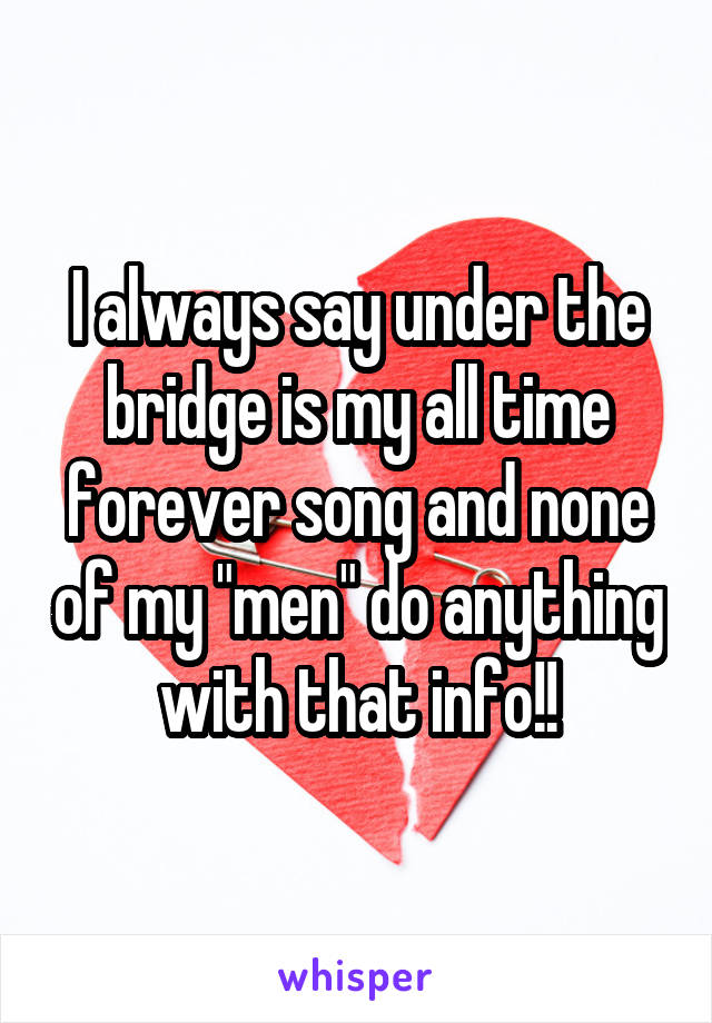 I always say under the bridge is my all time forever song and none of my "men" do anything with that info!!