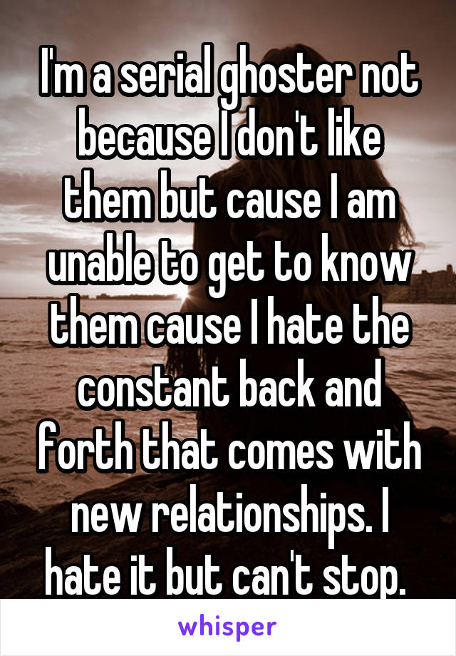 I'm a serial ghoster not because I don't like them but cause I am unable to get to know them cause I hate the constant back and forth that comes with new relationships. I hate it but can't stop. 