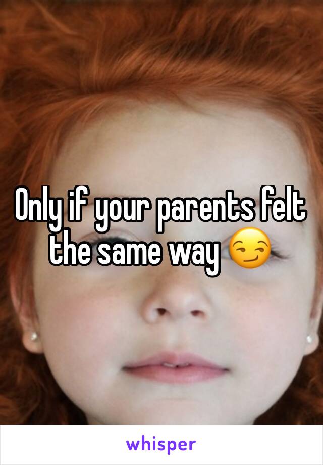 Only if your parents felt the same way 😏