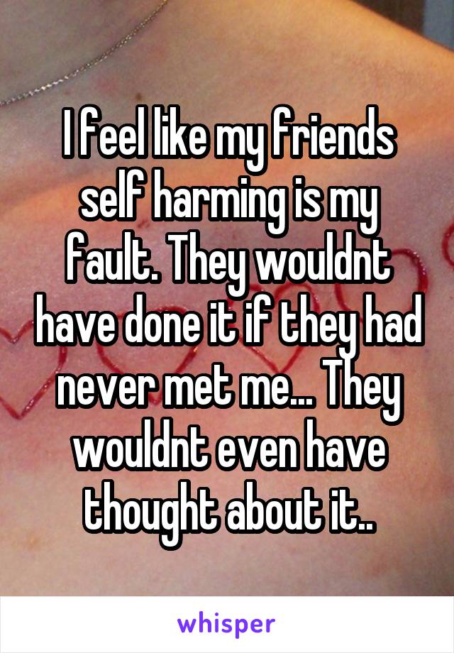 I feel like my friends self harming is my fault. They wouldnt have done it if they had never met me... They wouldnt even have thought about it..