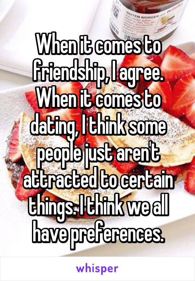 When it comes to friendship, I agree. When it comes to dating, I think some people just aren't attracted to certain things. I think we all have preferences.