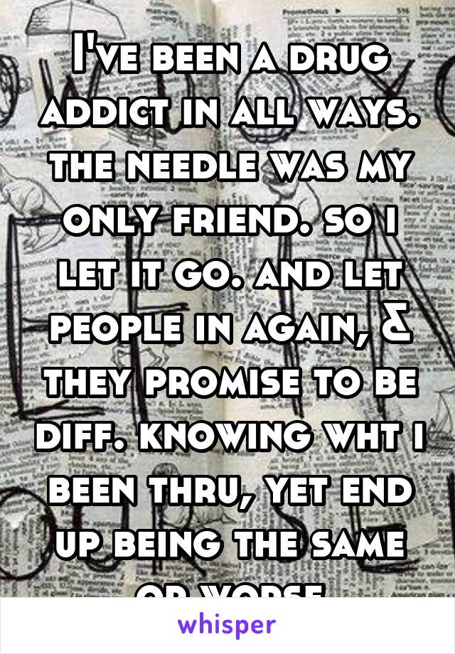 I've been a drug addict in all ways. the needle was my only friend. so i let it go. and let people in again, & they promise to be diff. knowing wht i been thru, yet end up being the same or worse