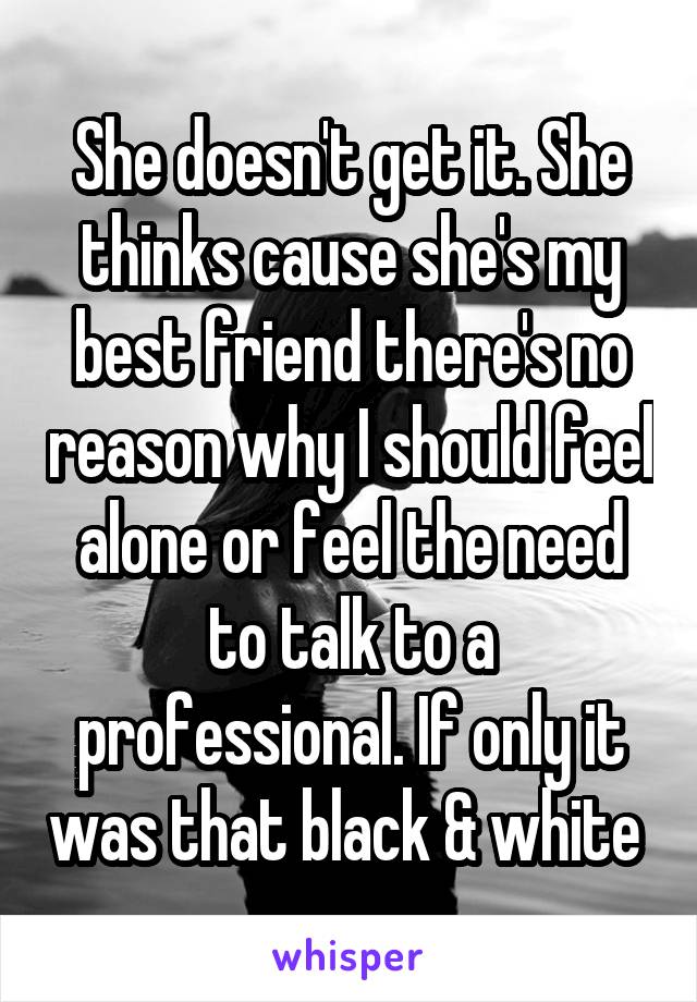 She doesn't get it. She thinks cause she's my best friend there's no reason why I should feel alone or feel the need to talk to a professional. If only it was that black & white 