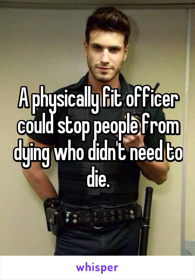 A physically fit officer could stop people from dying who didn't need to die.