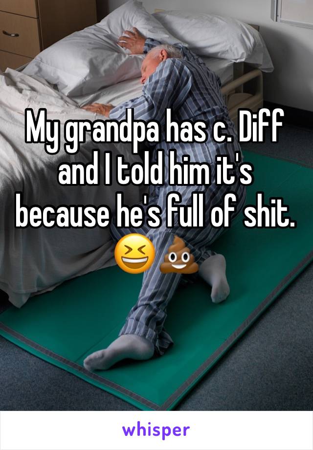 My grandpa has c. Diff and I told him it's because he's full of shit. 😆💩