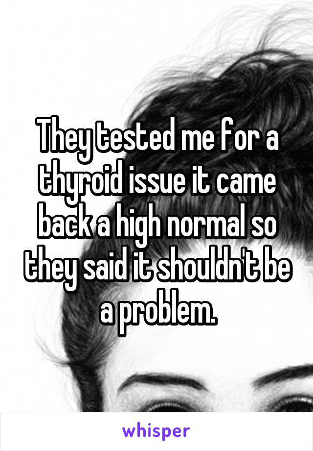 They tested me for a thyroid issue it came back a high normal so they said it shouldn't be a problem.