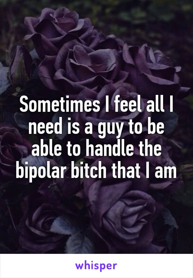 Sometimes I feel all I need is a guy to be able to handle the bipolar bitch that I am