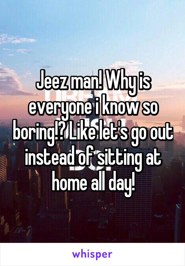 Jeez man! Why is everyone i know so boring!? Like let's go out instead of sitting at home all day!