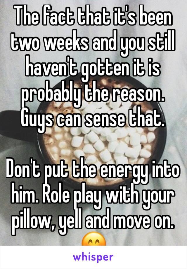 The fact that it's been two weeks and you still haven't gotten it is probably the reason. 
Guys can sense that. 

Don't put the energy into him. Role play with your pillow, yell and move on. 🤗