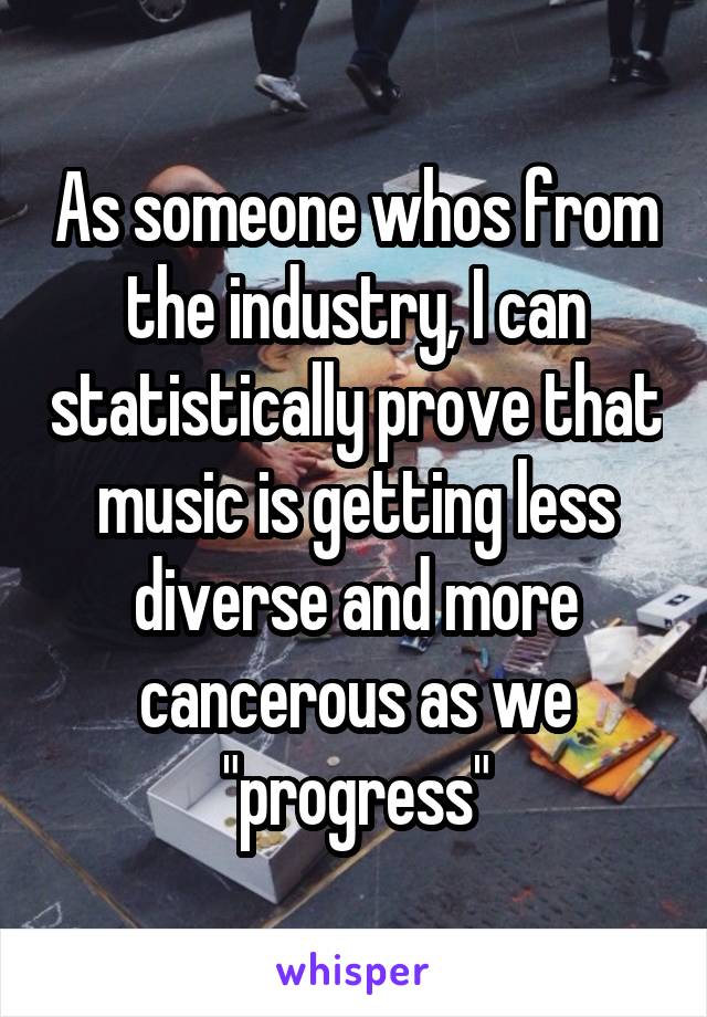 As someone whos from the industry, I can statistically prove that music is getting less diverse and more cancerous as we "progress"