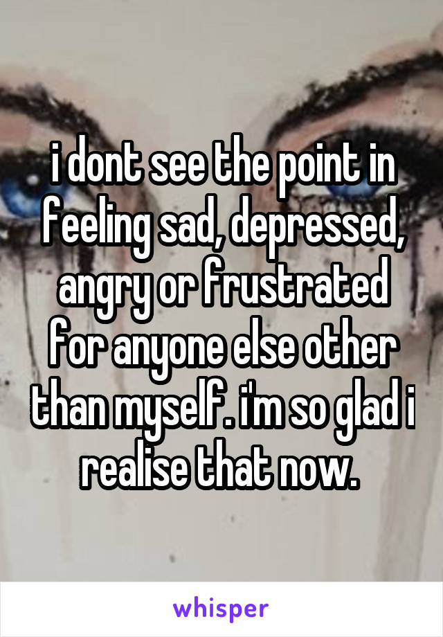 i dont see the point in feeling sad, depressed, angry or frustrated for anyone else other than myself. i'm so glad i realise that now. 