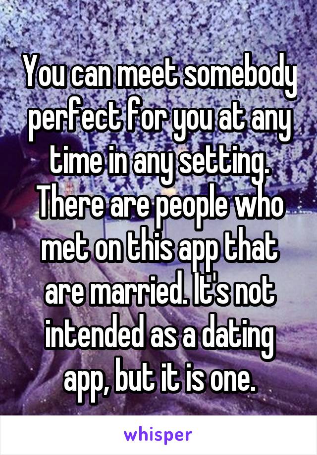 You can meet somebody perfect for you at any time in any setting. There are people who met on this app that are married. It's not intended as a dating app, but it is one.