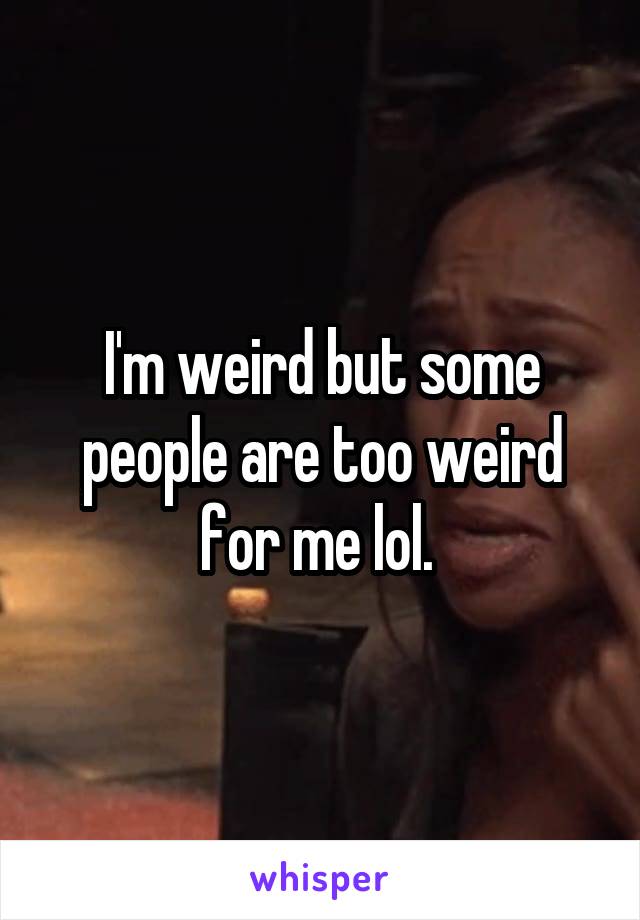 I'm weird but some people are too weird for me lol. 