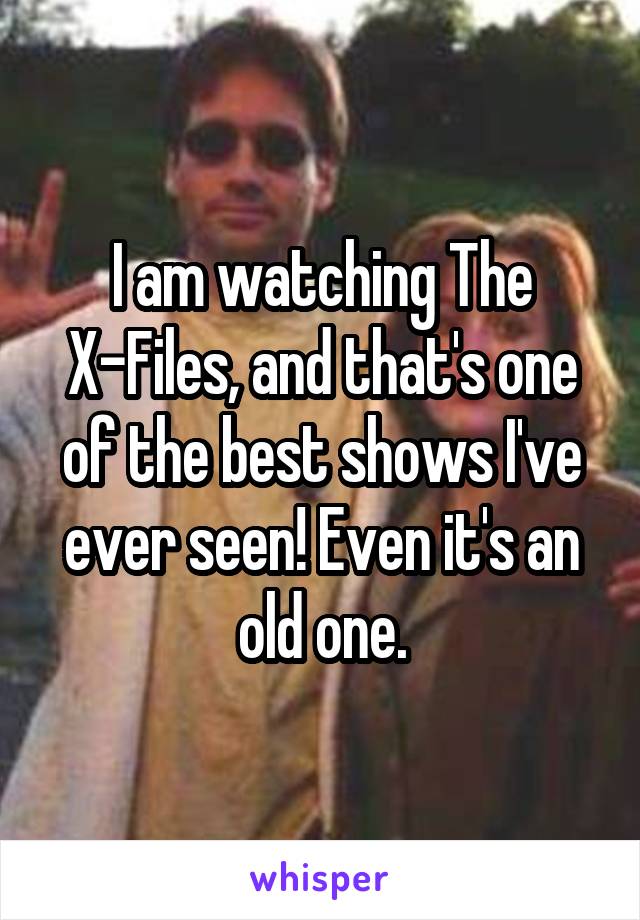 I am watching The X-Files, and that's one of the best shows I've ever seen! Even it's an old one.