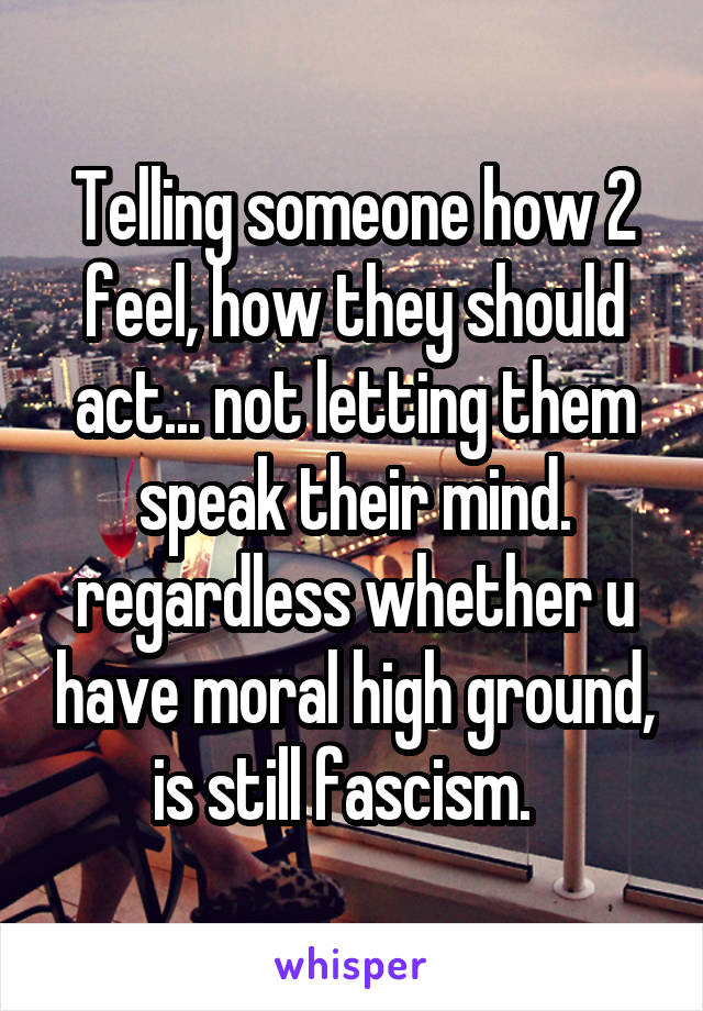 Telling someone how 2 feel, how they should act... not letting them speak their mind. regardless whether u have moral high ground, is still fascism.  