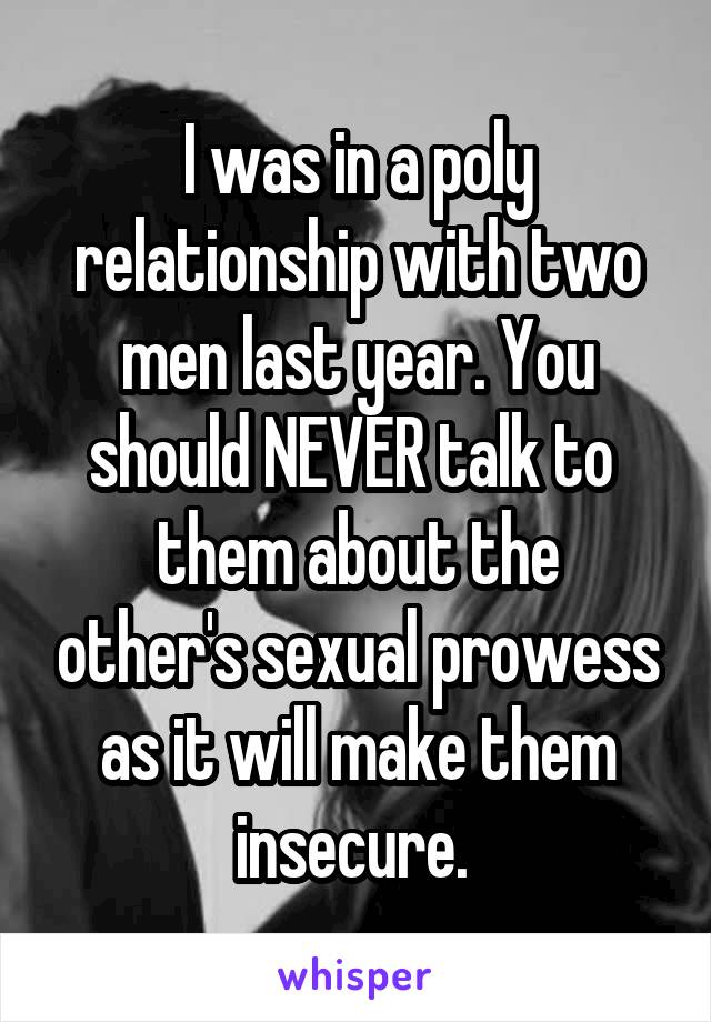 I was in a poly relationship with two men last year. You should NEVER talk to 
them about the other's sexual prowess as it will make them insecure. 