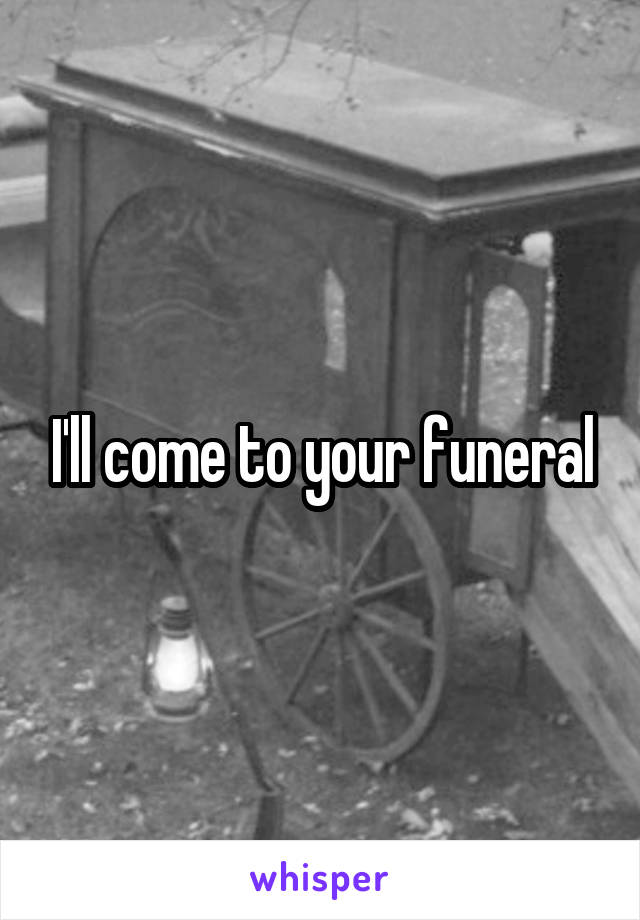 I'll come to your funeral