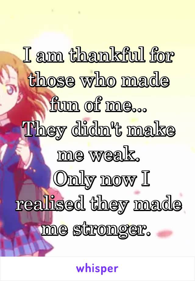 I am thankful for those who made fun of me...
They didn't make me weak.
 Only now I realised they made me stronger. 