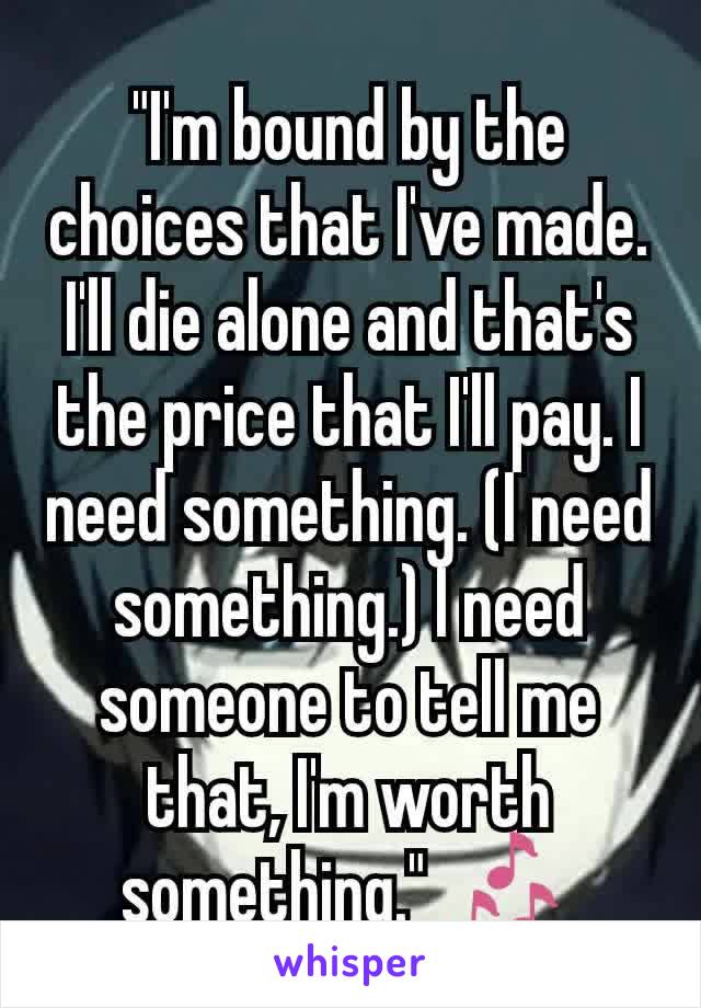 "I'm bound by the choices that I've made. I'll die alone and that's the price that I'll pay. I need something. (I need something.) I need someone to tell me that, I'm worth something." 🎶 