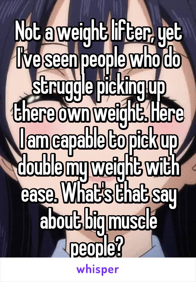 Not a weight lifter, yet I've seen people who do struggle picking up there own weight. Here I am capable to pick up double my weight with ease. What's that say about big muscle people? 