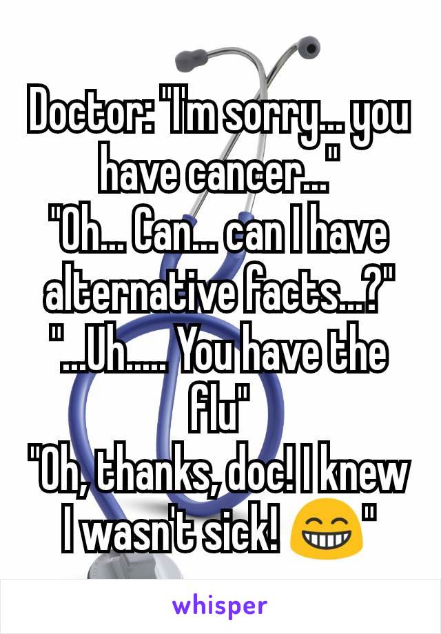 Doctor: "I'm sorry... you have cancer..."
"Oh... Can... can I have alternative facts...?"
"...Uh..... You have the flu"
"Oh, thanks, doc! I knew I wasn't sick! 😁"