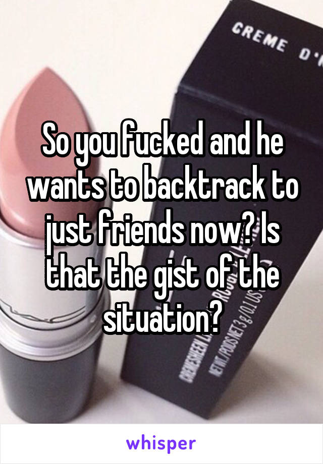 So you fucked and he wants to backtrack to just friends now? Is that the gist of the situation?