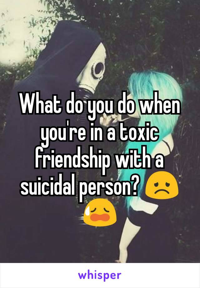 What do you do when you're in a toxic friendship with a suicidal person? 😞😥