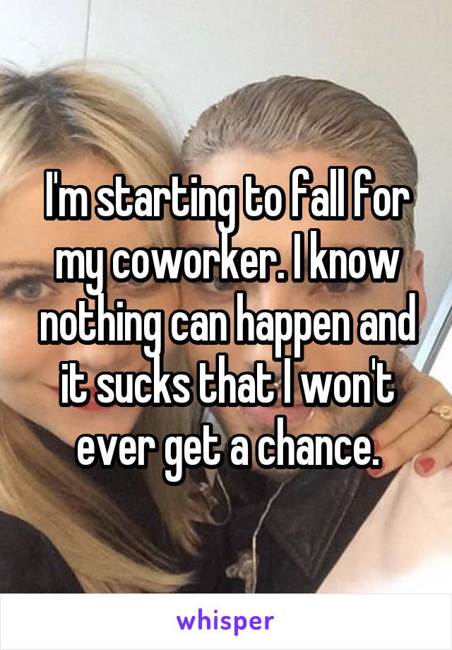 I'm starting to fall for my coworker. I know nothing can happen and it sucks that I won't ever get a chance.