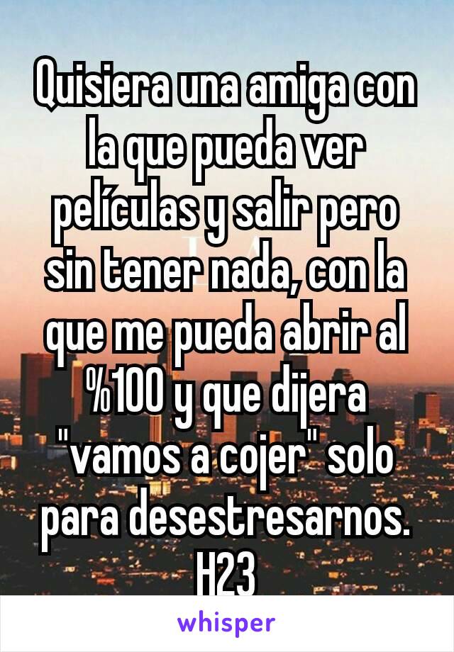 Quisiera una amiga con la que pueda ver películas y salir pero sin tener nada, con la que me pueda abrir al %100 y que dijera "vamos a cojer" solo para desestresarnos.
H23